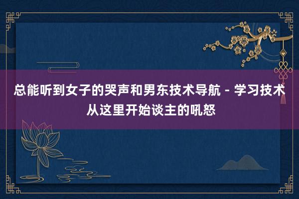 总能听到女子的哭声和男东技术导航 - 学习技术 从这里开始谈主的吼怒